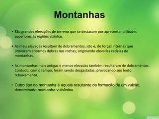 Montanhas 
• São grandes elevações de terreno que se destacam por apresentar altitudes 
superiores às regiões vizinhas. 
• As mais elevadas resultam de dobramentos, isto é, de forças internas que 
provocam enormes dobras nas rochas, originando elevadas cadeias de 
montanhas. 
• As montanhas mais antigas e menos elevadas também resultaram de dobramentos. 
Contudo, com o tempo, foram sendo desgastadas, provocando seu lento 
rebaixamento. 
• Outro tipo de montanha é aquela resultante da formação de um vulcão, 
denominada montanha vulcânica. 
 