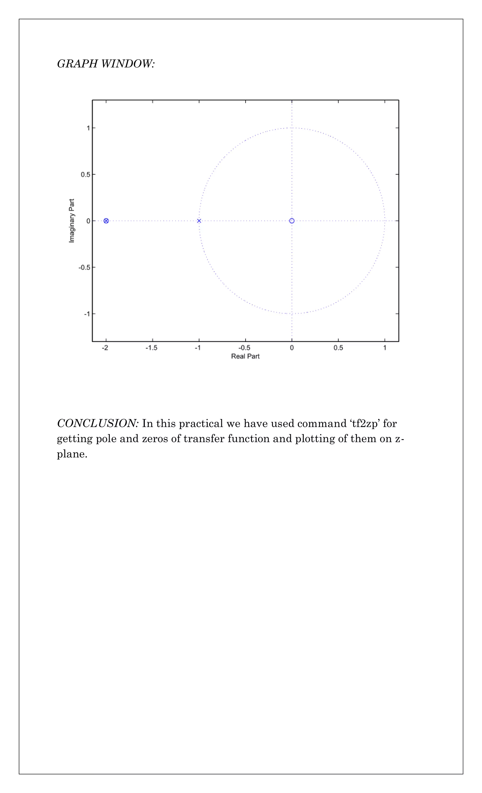 GRAPH WINDOW:
CONCLUSION: In this practical we have used command ‘tf2zp’ for
getting pole and zeros of transfer function and plotting of them on z-
plane.
 