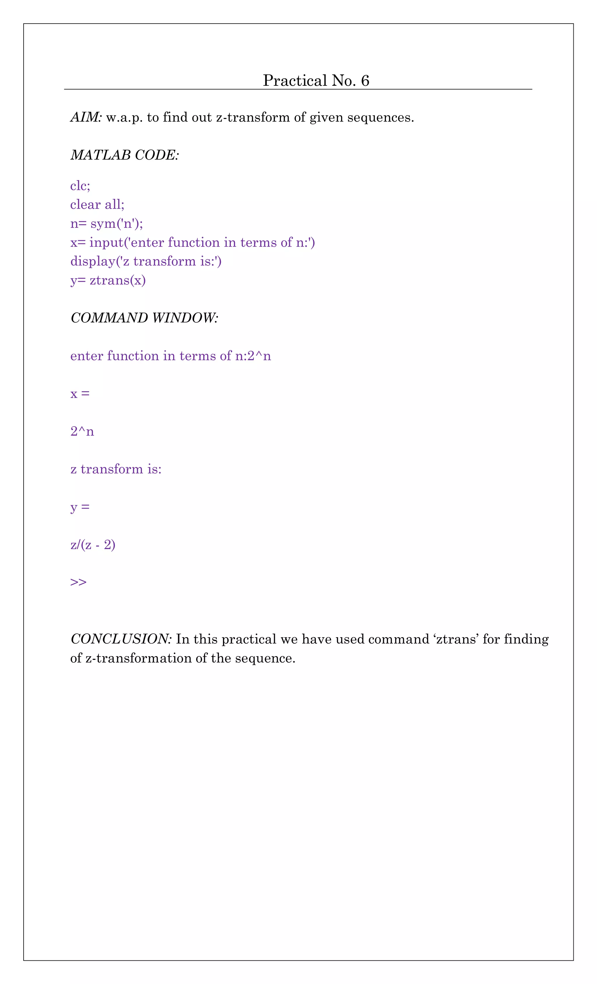 Practical No. 6
AIM: w.a.p. to find out z-transform of given sequences.
MATLAB CODE:
clc;
clear all;
n= sym('n');
x= input('enter function in terms of n:')
display('z transform is:')
y= ztrans(x)
COMMAND WINDOW:
enter function in terms of n:2^n
x =
2^n
z transform is:
y =
z/(z - 2)
>>
CONCLUSION: In this practical we have used command ‘ztrans’ for finding
of z-transformation of the sequence.
 