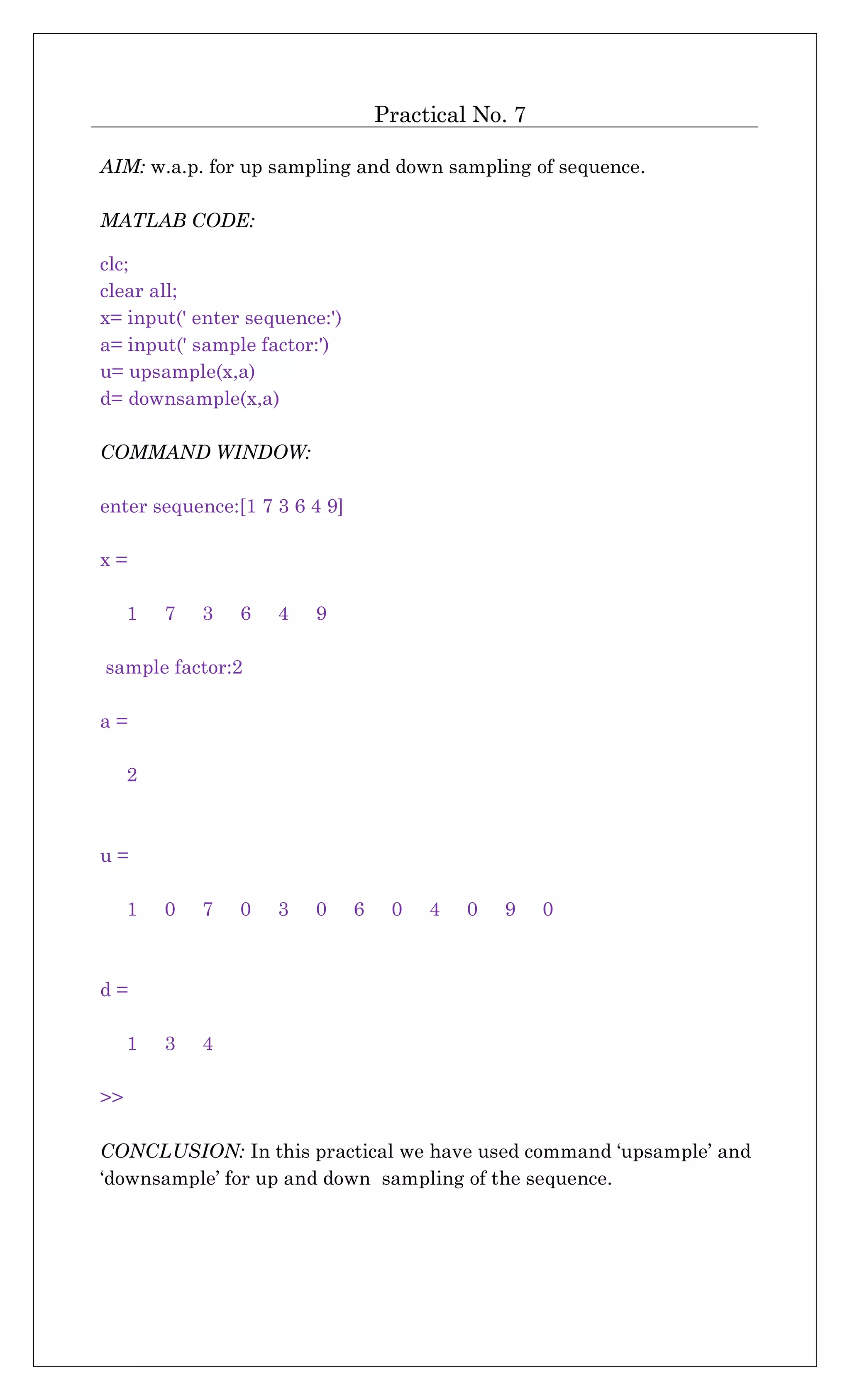Practical No. 7
AIM: w.a.p. for up sampling and down sampling of sequence.
MATLAB CODE:
clc;
clear all;
x= input(' enter sequence:')
a= input(' sample factor:')
u= upsample(x,a)
d= downsample(x,a)
COMMAND WINDOW:
enter sequence:[1 7 3 6 4 9]
x =
1 7 3 6 4 9
sample factor:2
a =
2
u =
1 0 7 0 3 0 6 0 4 0 9 0
d =
1 3 4
>>
CONCLUSION: In this practical we have used command ‘upsample’ and
‘downsample’ for up and down sampling of the sequence.
 