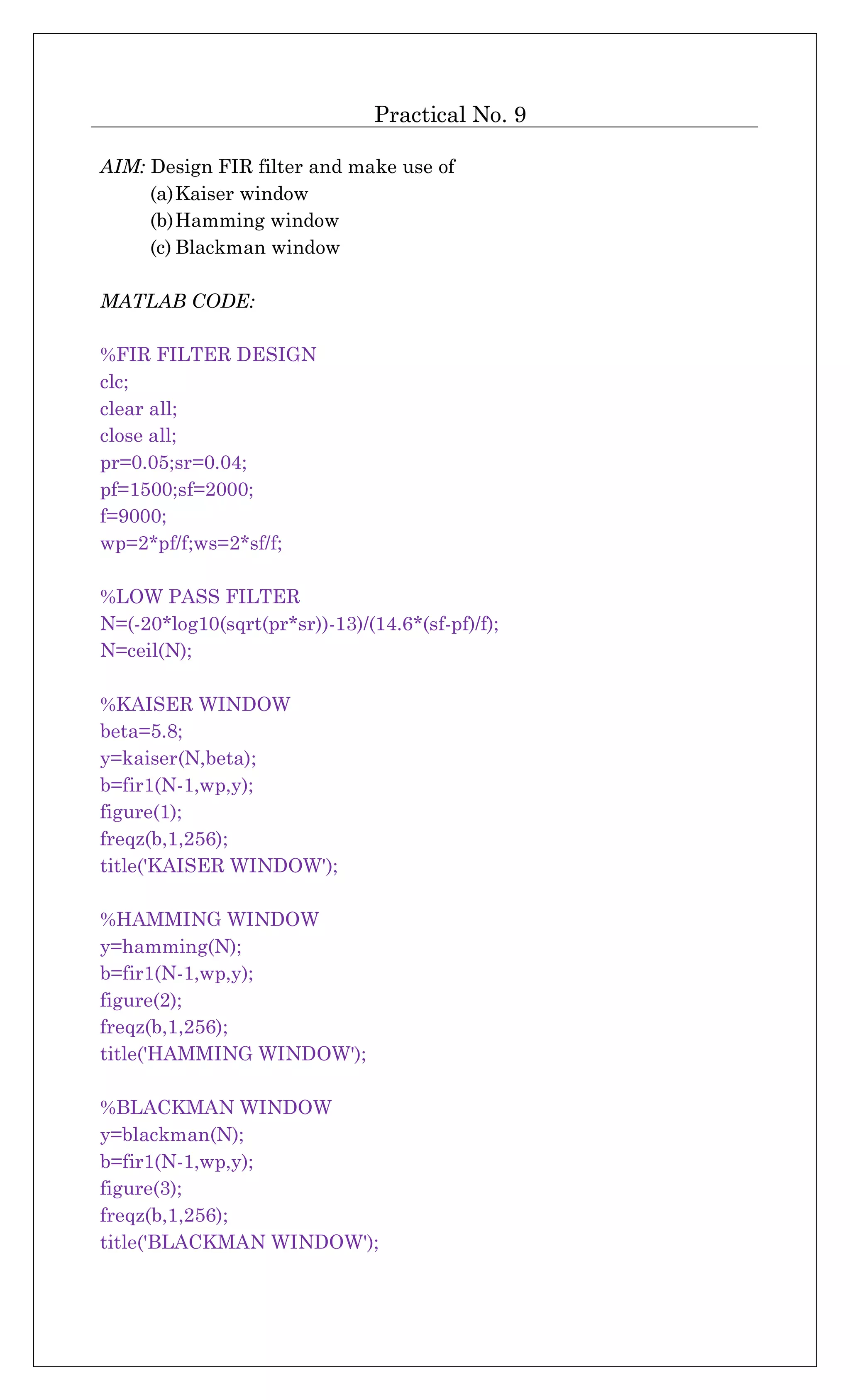Practical No. 9
AIM: Design FIR filter and make use of
(a)Kaiser window
(b)Hamming window
(c) Blackman window
MATLAB CODE:
%FIR FILTER DESIGN
clc;
clear all;
close all;
pr=0.05;sr=0.04;
pf=1500;sf=2000;
f=9000;
wp=2*pf/f;ws=2*sf/f;
%LOW PASS FILTER
N=(-20*log10(sqrt(pr*sr))-13)/(14.6*(sf-pf)/f);
N=ceil(N);
%KAISER WINDOW
beta=5.8;
y=kaiser(N,beta);
b=fir1(N-1,wp,y);
figure(1);
freqz(b,1,256);
title('KAISER WINDOW');
%HAMMING WINDOW
y=hamming(N);
b=fir1(N-1,wp,y);
figure(2);
freqz(b,1,256);
title('HAMMING WINDOW');
%BLACKMAN WINDOW
y=blackman(N);
b=fir1(N-1,wp,y);
figure(3);
freqz(b,1,256);
title('BLACKMAN WINDOW');
 
