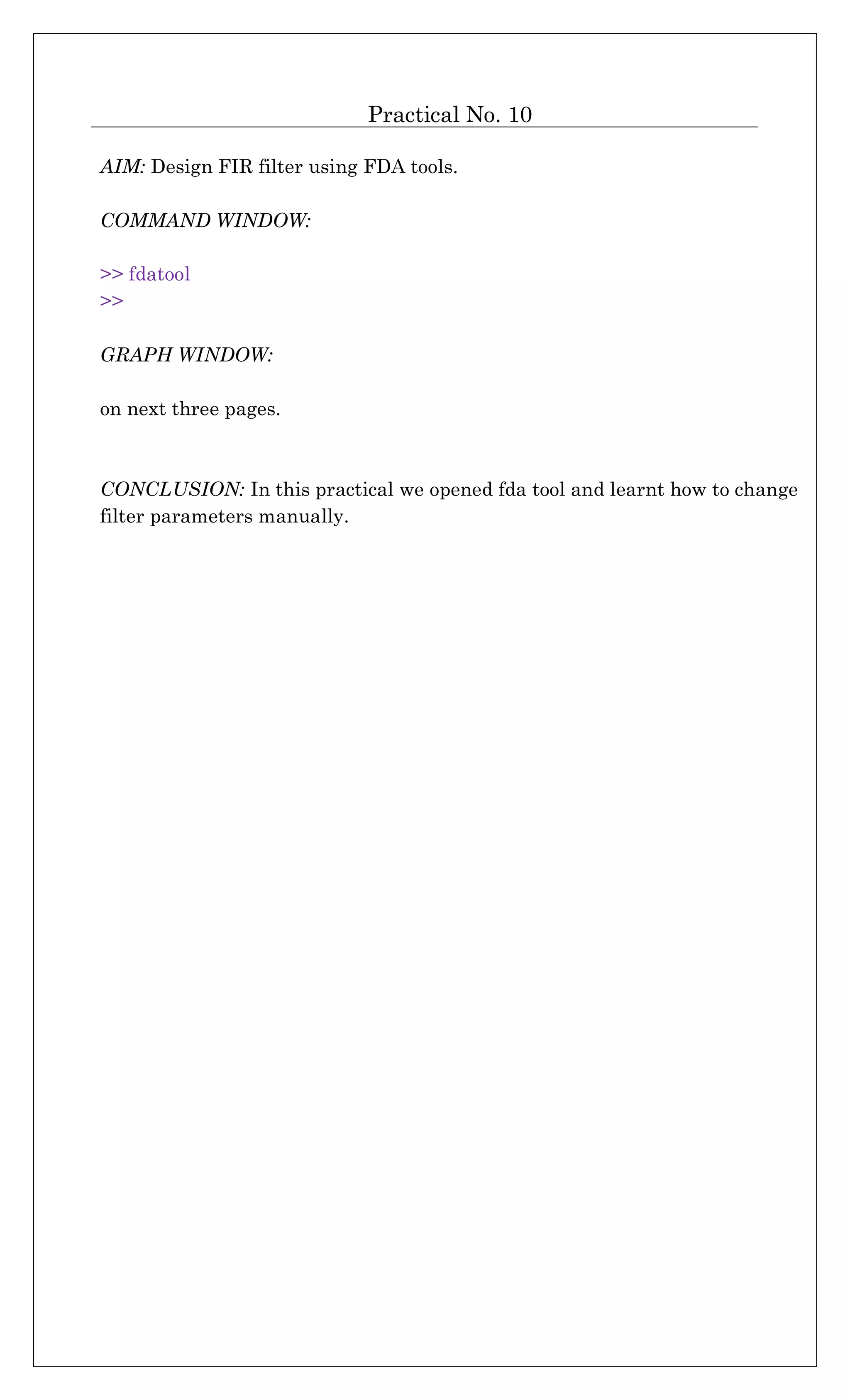 Practical No. 10
AIM: Design FIR filter using FDA tools.
COMMAND WINDOW:
>> fdatool
>>
GRAPH WINDOW:
on next three pages.
CONCLUSION: In this practical we opened fda tool and learnt how to change
filter parameters manually.
 
