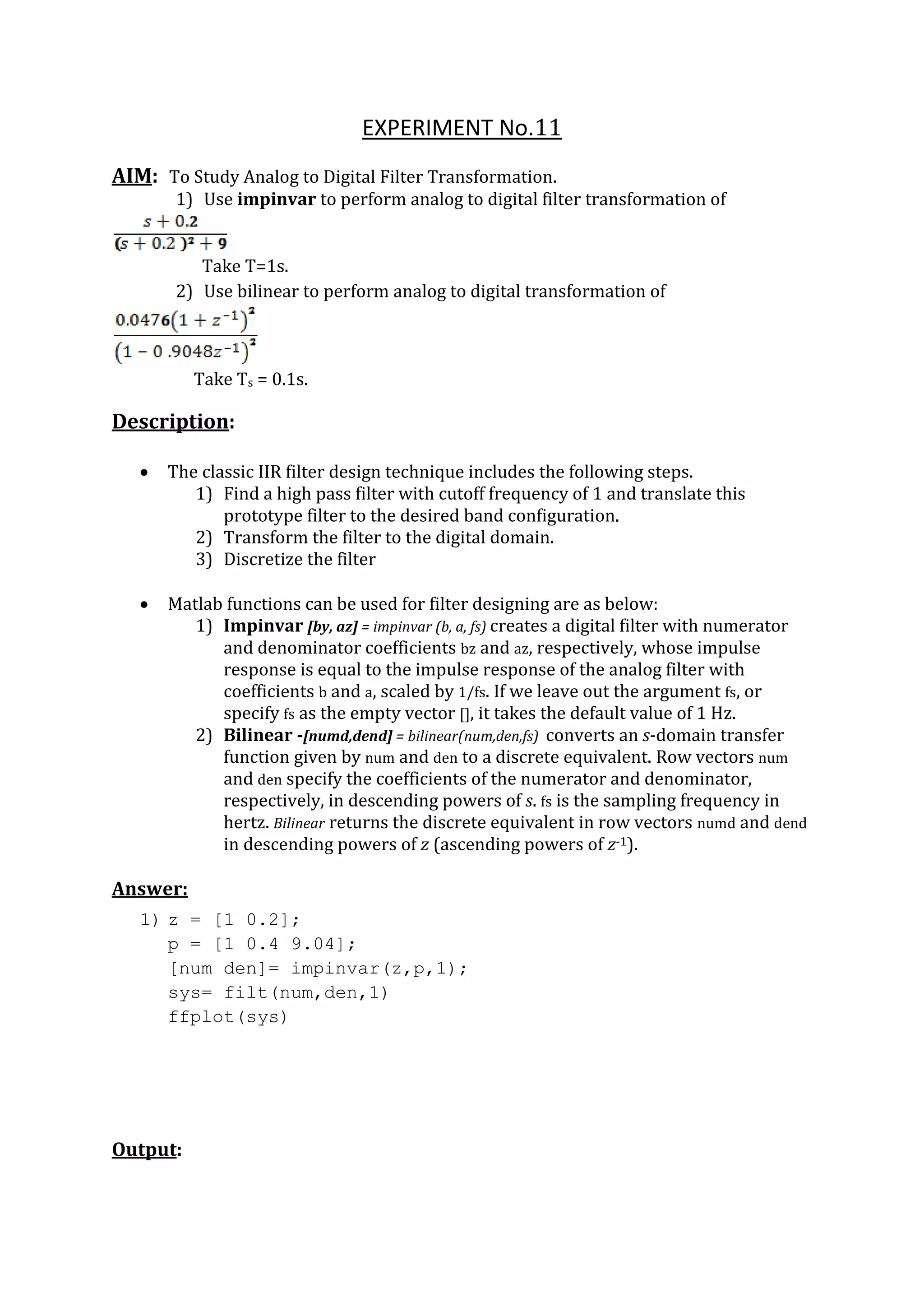 EXPERIMENT No.11
AIM: To Study Analog to Digital Filter Transformation.
1) Use impinvar to perform analog to digital filter transformation of
Take T=1s.
2) Use bilinear to perform analog to digital transformation of
Take Ts = 0.1s.
Description:
 The classic IIR filter design technique includes the following steps.
1) Find a high pass filter with cutoff frequency of 1 and translate this
prototype filter to the desired band configuration.
2) Transform the filter to the digital domain.
3) Discretize the filter
 Matlab functions can be used for filter designing are as below:
1) Impinvar [by, az] = impinvar (b, a, fs) creates a digital filter with numerator
and denominator coefficients bz and az, respectively, whose impulse
response is equal to the impulse response of the analog filter with
coefficients b and a, scaled by 1/fs. If we leave out the argument fs, or
specify fs as the empty vector [], it takes the default value of 1 Hz.
2) Bilinear -[numd,dend] = bilinear(num,den,fs) converts an s-domain transfer
function given by num and den to a discrete equivalent. Row vectors num
and den specify the coefficients of the numerator and denominator,
respectively, in descending powers of s. fs is the sampling frequency in
hertz. Bilinear returns the discrete equivalent in row vectors numd and dend
in descending powers of z (ascending powers of z-1).
Answer:
1) z = [1 0.2];
p = [1 0.4 9.04];
[num den]= impinvar(z,p,1);
sys= filt(num,den,1)
ffplot(sys)
Output:
 
