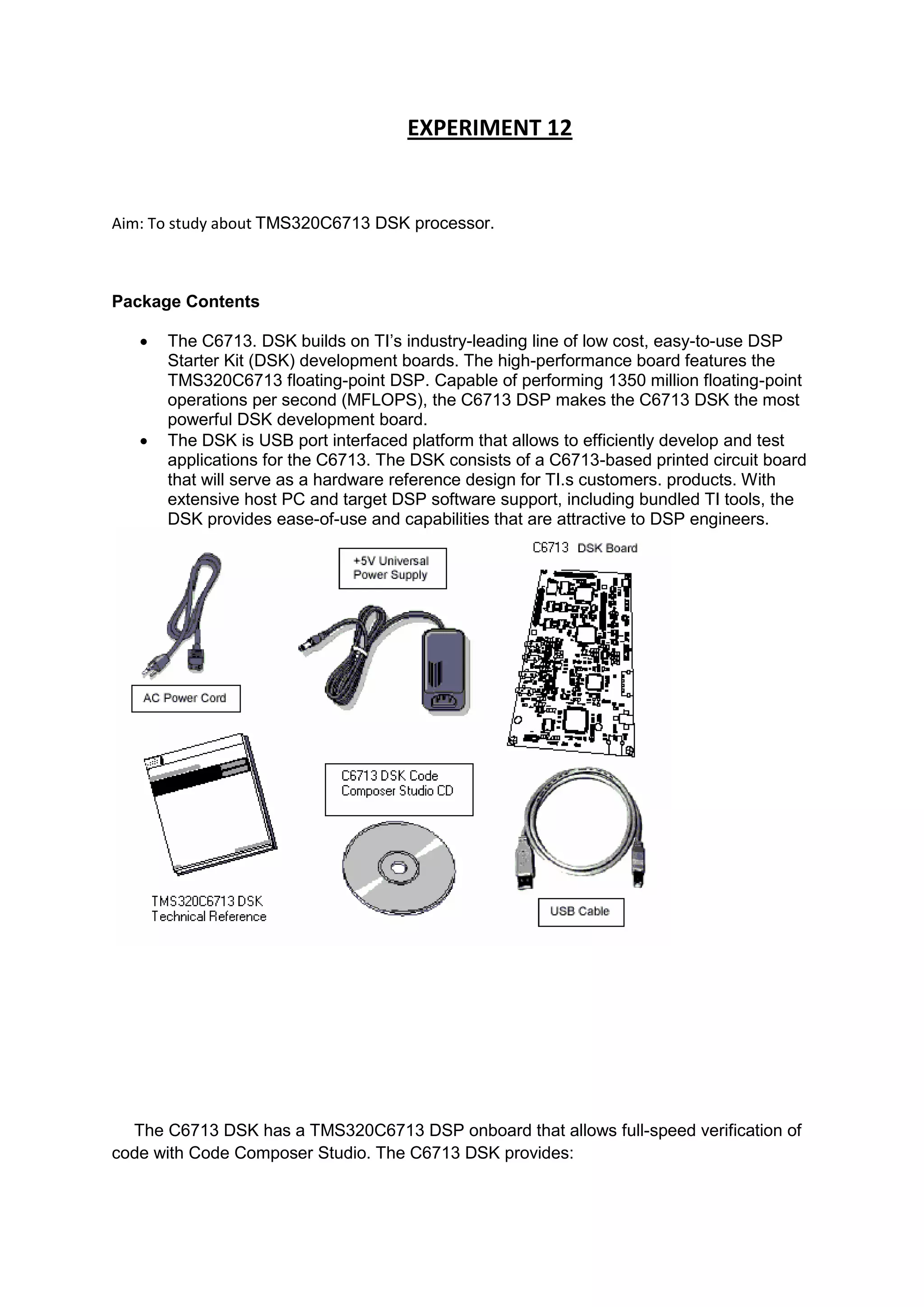 EXPERIMENT 12
Aim: To study about TMS320C6713 DSK processor.
Package Contents
 The C6713. DSK builds on TI’s industry-leading line of low cost, easy-to-use DSP
Starter Kit (DSK) development boards. The high-performance board features the
TMS320C6713 floating-point DSP. Capable of performing 1350 million floating-point
operations per second (MFLOPS), the C6713 DSP makes the C6713 DSK the most
powerful DSK development board.
 The DSK is USB port interfaced platform that allows to efficiently develop and test
applications for the C6713. The DSK consists of a C6713-based printed circuit board
that will serve as a hardware reference design for TI.s customers. products. With
extensive host PC and target DSP software support, including bundled TI tools, the
DSK provides ease-of-use and capabilities that are attractive to DSP engineers.
The C6713 DSK has a TMS320C6713 DSP onboard that allows full-speed verification of
code with Code Composer Studio. The C6713 DSK provides:
 