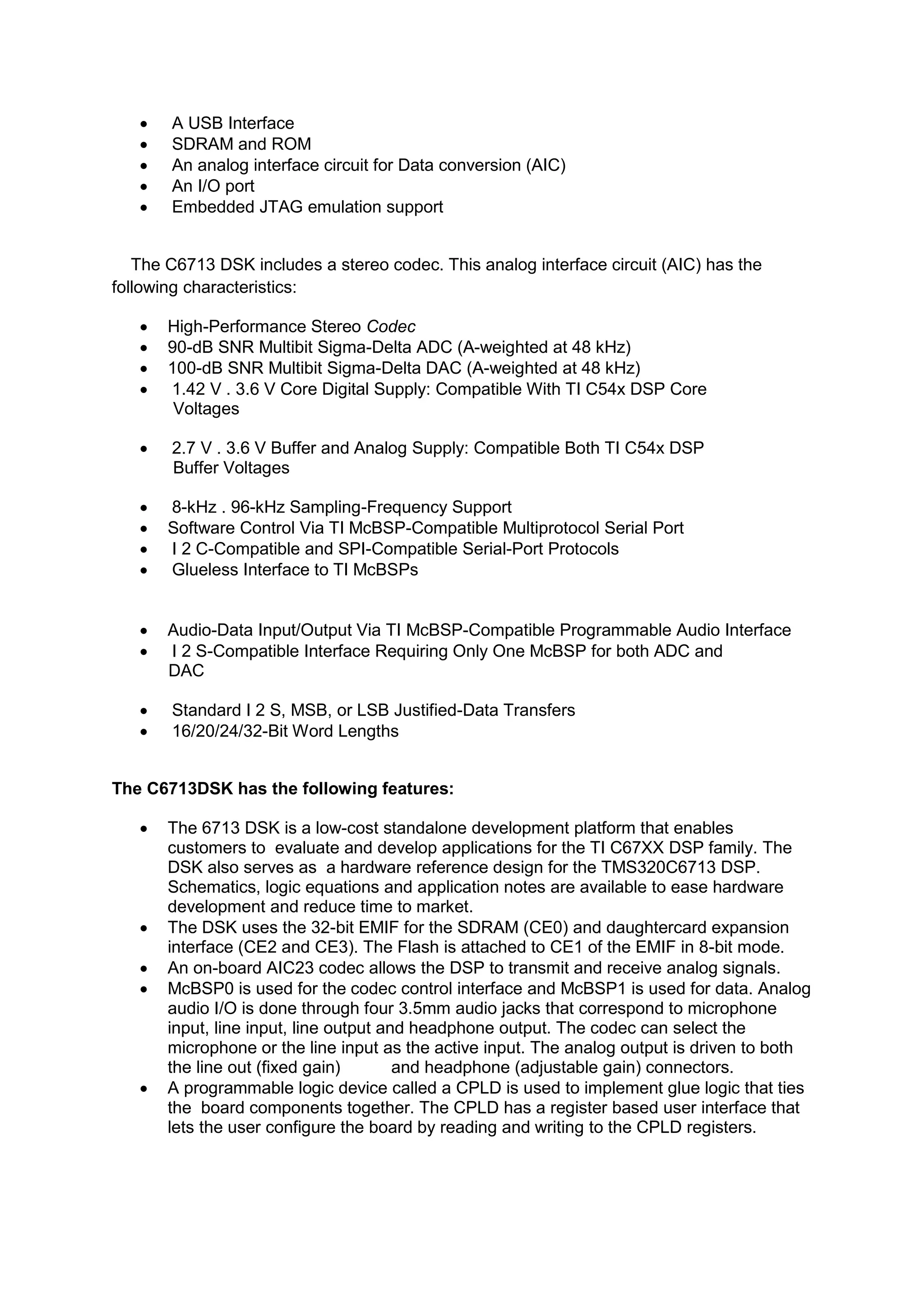  A USB Interface
 SDRAM and ROM
 An analog interface circuit for Data conversion (AIC)
 An I/O port
 Embedded JTAG emulation support
The C6713 DSK includes a stereo codec. This analog interface circuit (AIC) has the
following characteristics:
 High-Performance Stereo Codec
 90-dB SNR Multibit Sigma-Delta ADC (A-weighted at 48 kHz)
 100-dB SNR Multibit Sigma-Delta DAC (A-weighted at 48 kHz)
 1.42 V . 3.6 V Core Digital Supply: Compatible With TI C54x DSP Core
Voltages
 2.7 V . 3.6 V Buffer and Analog Supply: Compatible Both TI C54x DSP
Buffer Voltages
 8-kHz . 96-kHz Sampling-Frequency Support
 Software Control Via TI McBSP-Compatible Multiprotocol Serial Port
 I 2 C-Compatible and SPI-Compatible Serial-Port Protocols
 Glueless Interface to TI McBSPs

 Audio-Data Input/Output Via TI McBSP-Compatible Programmable Audio Interface
 I 2 S-Compatible Interface Requiring Only One McBSP for both ADC and
DAC
 Standard I 2 S, MSB, or LSB Justified-Data Transfers
 16/20/24/32-Bit Word Lengths
The C6713DSK has the following features:
 The 6713 DSK is a low-cost standalone development platform that enables
customers to evaluate and develop applications for the TI C67XX DSP family. The
DSK also serves as a hardware reference design for the TMS320C6713 DSP.
Schematics, logic equations and application notes are available to ease hardware
development and reduce time to market.
 The DSK uses the 32-bit EMIF for the SDRAM (CE0) and daughtercard expansion
interface (CE2 and CE3). The Flash is attached to CE1 of the EMIF in 8-bit mode.
 An on-board AIC23 codec allows the DSP to transmit and receive analog signals.
 McBSP0 is used for the codec control interface and McBSP1 is used for data. Analog
audio I/O is done through four 3.5mm audio jacks that correspond to microphone
input, line input, line output and headphone output. The codec can select the
microphone or the line input as the active input. The analog output is driven to both
the line out (fixed gain) and headphone (adjustable gain) connectors.
 A programmable logic device called a CPLD is used to implement glue logic that ties
the board components together. The CPLD has a register based user interface that
lets the user configure the board by reading and writing to the CPLD registers.
 