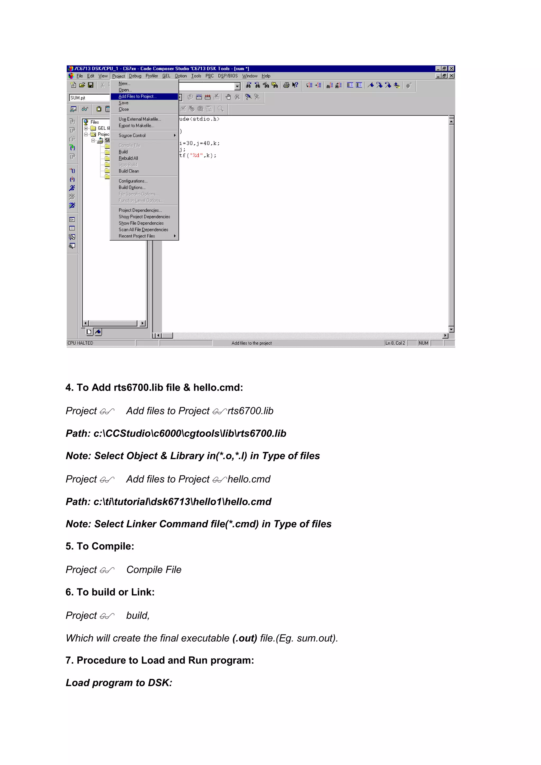 4. To Add rts6700.lib file & hello.cmd:
Project Add files to Project rts6700.lib
Path: c:CCStudioc6000cgtoolslibrts6700.lib
Note: Select Object & Library in(*.o,*.l) in Type of files
Project Add files to Project hello.cmd
Path: c:titutorialdsk6713hello1hello.cmd
Note: Select Linker Command file(*.cmd) in Type of files
5. To Compile:
Project Compile File
6. To build or Link:
Project build,
Which will create the final executable (.out) file.(Eg. sum.out).
7. Procedure to Load and Run program:
Load program to DSK:
 