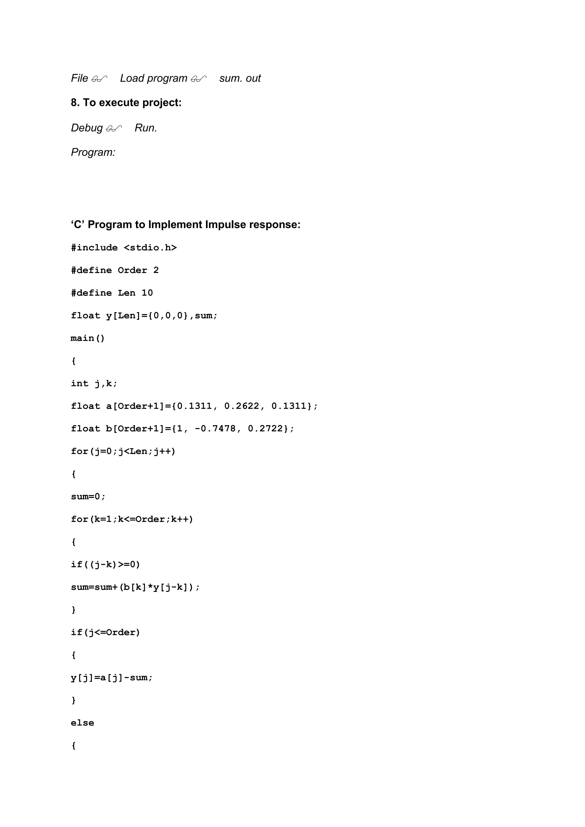 File Load program sum. out
8. To execute project:
Debug Run.
Program:
‘C’ Program to Implement Impulse response:
#include <stdio.h>
#define Order 2
#define Len 10
float y[Len]={0,0,0},sum;
main()
{
int j,k;
float a[Order+1]={0.1311, 0.2622, 0.1311};
float b[Order+1]={1, -0.7478, 0.2722};
for(j=0;j<Len;j++)
{
sum=0;
for(k=1;k<=Order;k++)
{
if((j-k)>=0)
sum=sum+(b[k]*y[j-k]);
}
if(j<=Order)
{
y[j]=a[j]-sum;
}
else
{
 