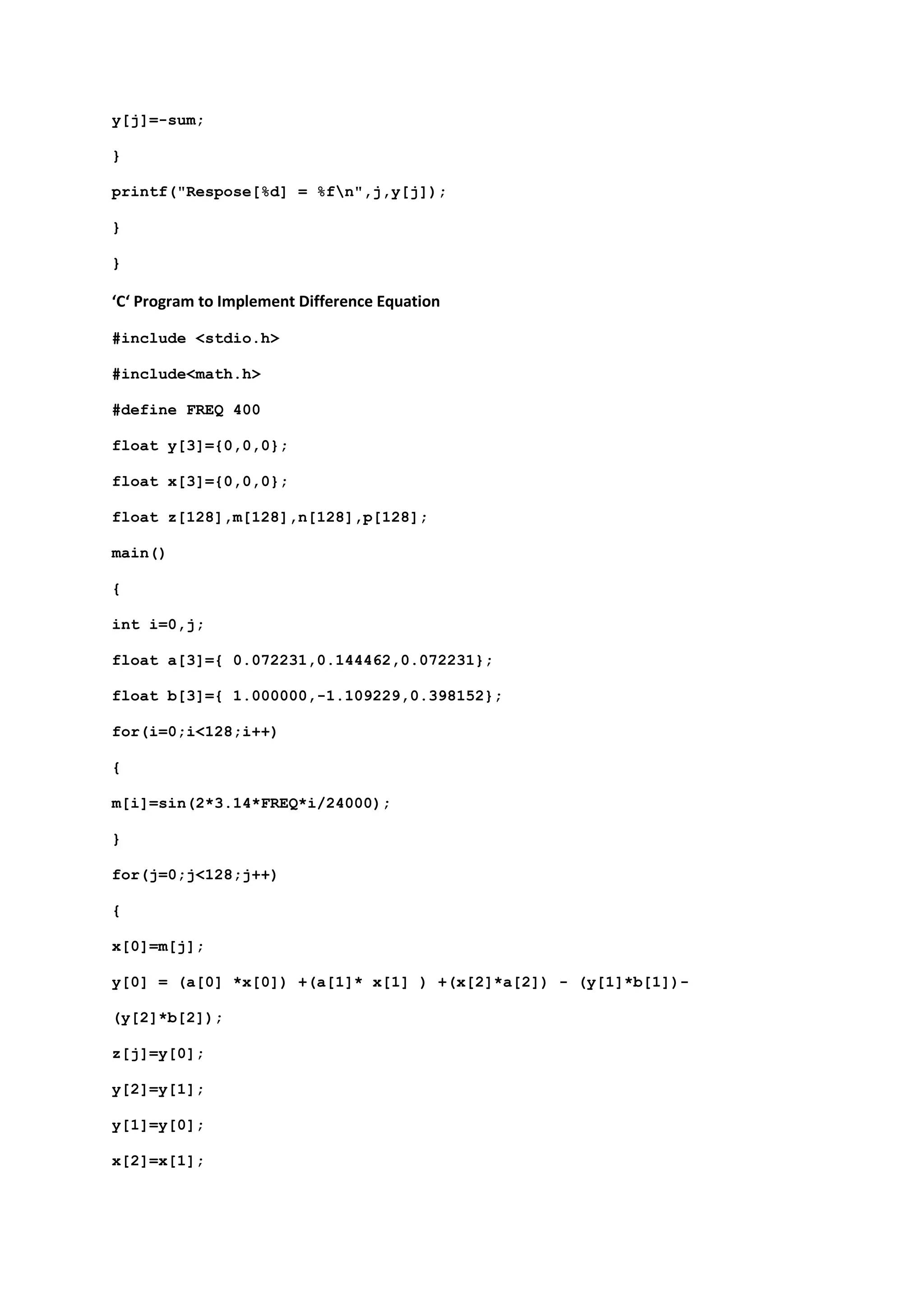 y[j]=-sum;
}
printf("Respose[%d] = %fn",j,y[j]);
}
}
‘C‘ Program to Implement Difference Equation
#include <stdio.h>
#include<math.h>
#define FREQ 400
float y[3]={0,0,0};
float x[3]={0,0,0};
float z[128],m[128],n[128],p[128];
main()
{
int i=0,j;
float a[3]={ 0.072231,0.144462,0.072231};
float b[3]={ 1.000000,-1.109229,0.398152};
for(i=0;i<128;i++)
{
m[i]=sin(2*3.14*FREQ*i/24000);
}
for(j=0;j<128;j++)
{
x[0]=m[j];
y[0] = (a[0] *x[0]) +(a[1]* x[1] ) +(x[2]*a[2]) - (y[1]*b[1])-
(y[2]*b[2]);
z[j]=y[0];
y[2]=y[1];
y[1]=y[0];
x[2]=x[1];
 
