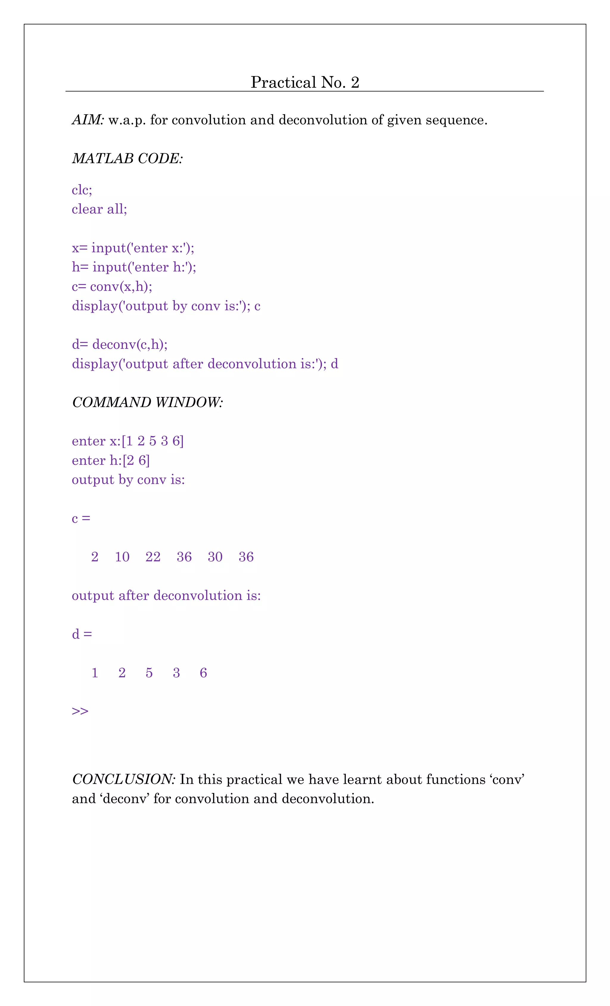 Practical No. 2
AIM: w.a.p. for convolution and deconvolution of given sequence.
MATLAB CODE:
clc;
clear all;
x= input('enter x:');
h= input('enter h:');
c= conv(x,h);
display('output by conv is:'); c
d= deconv(c,h);
display('output after deconvolution is:'); d
COMMAND WINDOW:
enter x:[1 2 5 3 6]
enter h:[2 6]
output by conv is:
c =
2 10 22 36 30 36
output after deconvolution is:
d =
1 2 5 3 6
>>
CONCLUSION: In this practical we have learnt about functions ‘conv’
and ‘deconv’ for convolution and deconvolution.
 