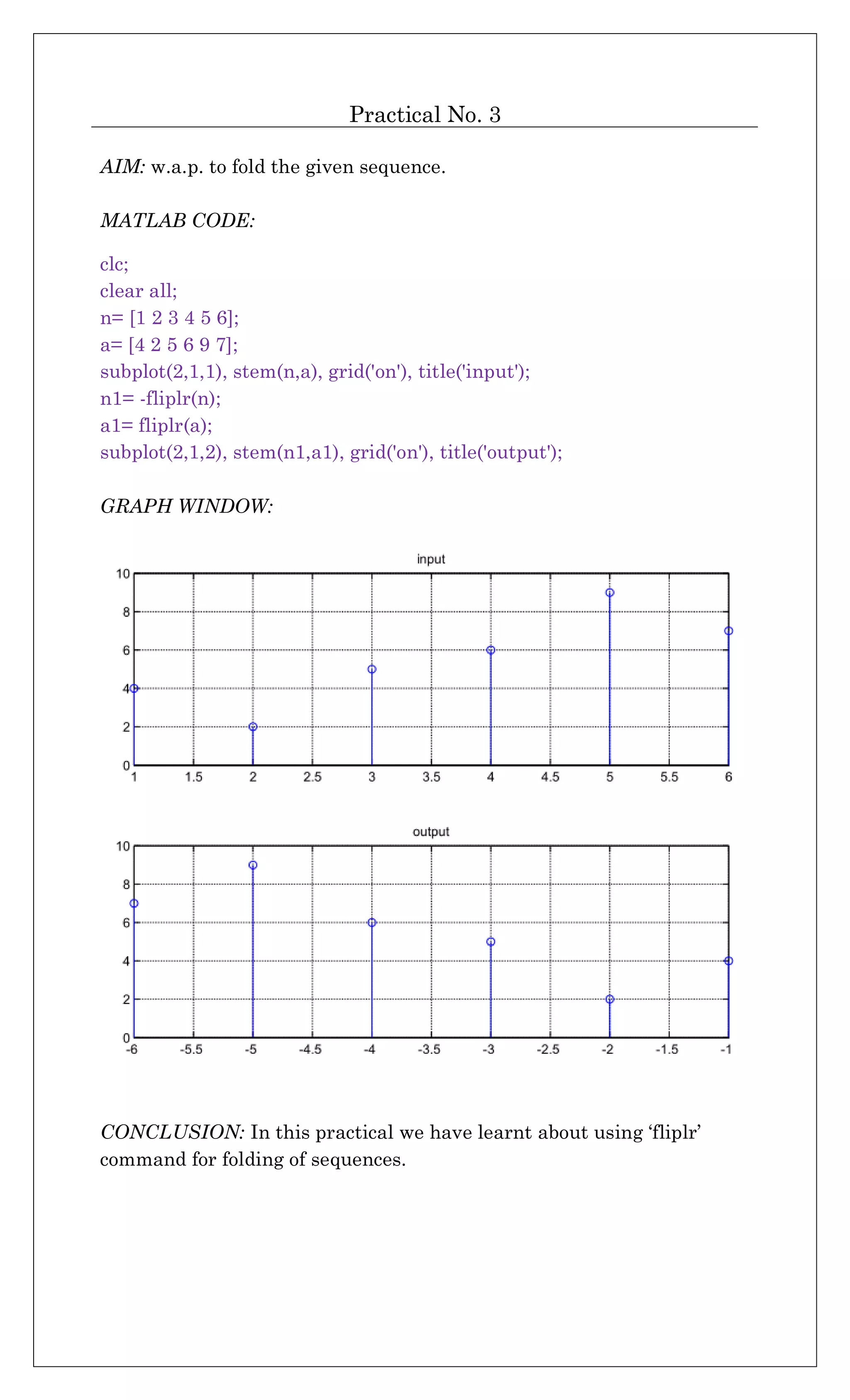 Practical No. 3
AIM: w.a.p. to fold the given sequence.
MATLAB CODE:
clc;
clear all;
n= [1 2 3 4 5 6];
a= [4 2 5 6 9 7];
subplot(2,1,1), stem(n,a), grid('on'), title('input');
n1= -fliplr(n);
a1= fliplr(a);
subplot(2,1,2), stem(n1,a1), grid('on'), title('output');
GRAPH WINDOW:
CONCLUSION: In this practical we have learnt about using ‘fliplr’
command for folding of sequences.
 