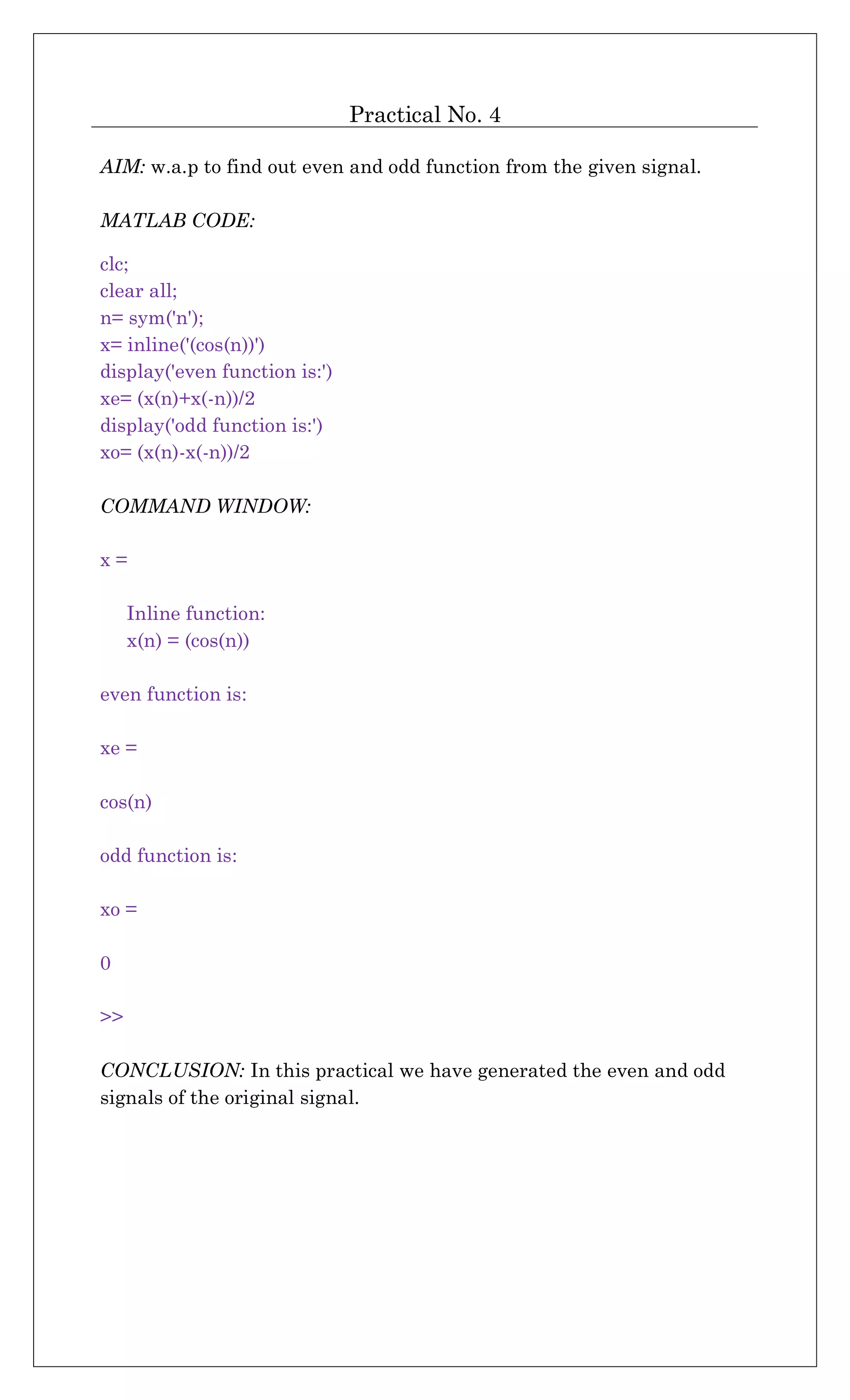 Practical No. 4
AIM: w.a.p to find out even and odd function from the given signal.
MATLAB CODE:
clc;
clear all;
n= sym('n');
x= inline('(cos(n))')
display('even function is:')
xe= (x(n)+x(-n))/2
display('odd function is:')
xo= (x(n)-x(-n))/2
COMMAND WINDOW:
x =
Inline function:
x(n) = (cos(n))
even function is:
xe =
cos(n)
odd function is:
xo =
0
>>
CONCLUSION: In this practical we have generated the even and odd
signals of the original signal.
 