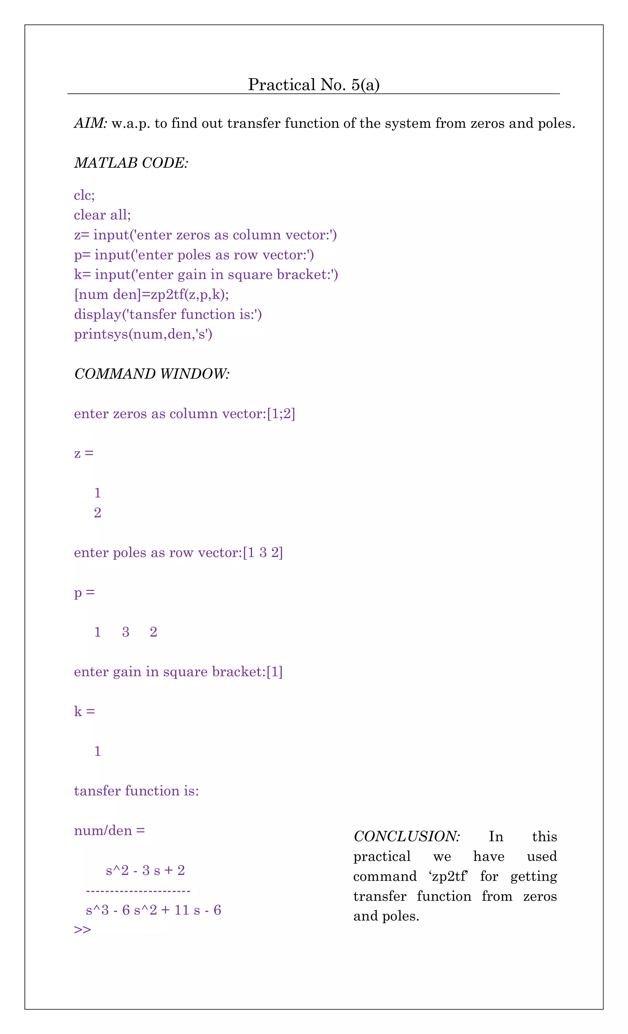 Practical No. 5(a)
AIM: w.a.p. to find out transfer function of the system from zeros and poles.
MATLAB CODE:
clc;
clear all;
z= input('enter zeros as column vector:')
p= input('enter poles as row vector:')
k= input('enter gain in square bracket:')
[num den]=zp2tf(z,p,k);
display('tansfer function is:')
printsys(num,den,'s')
COMMAND WINDOW:
enter zeros as column vector:[1;2]
z =
1
2
enter poles as row vector:[1 3 2]
p =
1 3 2
enter gain in square bracket:[1]
k =
1
tansfer function is:
num/den =
s^2 - 3 s + 2
----------------------
s^3 - 6 s^2 + 11 s - 6
>>
CONCLUSION: In this
practical we have used
command ‘zp2tf’ for getting
transfer function from zeros
and poles.
 