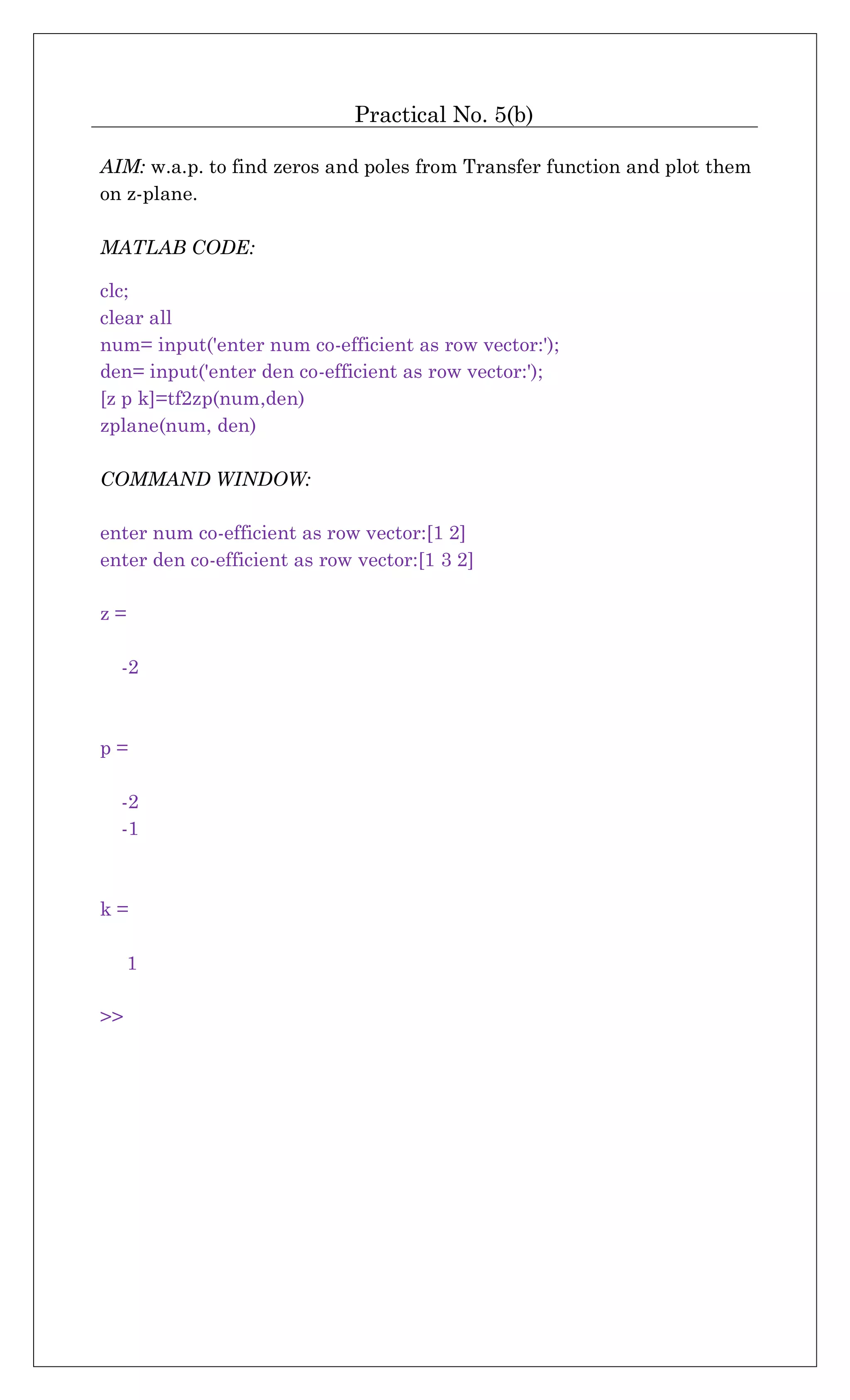 Practical No. 5(b)
AIM: w.a.p. to find zeros and poles from Transfer function and plot them
on z-plane.
MATLAB CODE:
clc;
clear all
num= input('enter num co-efficient as row vector:');
den= input('enter den co-efficient as row vector:');
[z p k]=tf2zp(num,den)
zplane(num, den)
COMMAND WINDOW:
enter num co-efficient as row vector:[1 2]
enter den co-efficient as row vector:[1 3 2]
z =
-2
p =
-2
-1
k =
1
>>
 