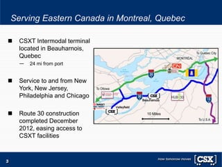 Serving Eastern Canada in Montreal, Quebec
3
 CSXT Intermodal terminal
located in Beauharnois,
Quebec
— 24 mi from port
 Service to and from New
York, New Jersey,
Philadelphia and Chicago
 Route 30 construction
completed December
2012, easing access to
CSXT facilities
Beauharnois
Valleyfield
10 Miles
 