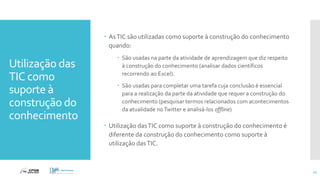Utilização das
TIC como
suporte à
construção do
conhecimento
 AsTIC são utilizadas como suporte à construção do conhecimento
quando:
 São usadas na parte da atividade de aprendizagem que diz respeito
à construção do conhecimento (analisar dados científicos
recorrendo ao Excel).
 São usadas para completar uma tarefa cuja conclusão é essencial
para a realização da parte da atividade que requer a construção do
conhecimento (pesquisar termos relacionados com acontecimentos
da atualidade noTwitter e analisá-los offline)
 Utilização dasTIC como suporte à construção do conhecimento é
diferente da construção do conhecimento como suporte à
utilização dasTIC.
21
 
