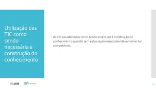 Utilização das
TIC como
sendo
necessária à
construção do
conhecimento
 AsTIC são utilizadas como sendo essenciais à construção do
conhecimento quando sem estas sejam impossível desenvolver tal
competência.
22
 