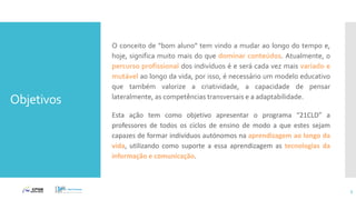 Objetivos
3
O conceito de “bom aluno” tem vindo a mudar ao longo do tempo e,
hoje, significa muito mais do que dominar conteúdos. Atualmente, o
percurso profissional dos indivíduos é e será cada vez mais variado e
mutável ao longo da vida, por isso, é necessário um modelo educativo
que também valorize a criatividade, a capacidade de pensar
lateralmente, as competências transversais e a adaptabilidade.
Esta ação tem como objetivo apresentar o programa “21CLD” a
professores de todos os ciclos de ensino de modo a que estes sejam
capazes de formar indivíduos autónomos na aprendizagem ao longo da
vida, utilizando como suporte a essa aprendizagem as tecnologias da
informação e comunicação.
 