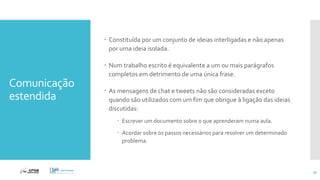 Comunicação
estendida
 Constituída por um conjunto de ideias interligadas e não apenas
por uma ideia isolada.
 Num trabalho escrito é equivalente a um ou mais parágrafos
completos em detrimento de uma única frase.
 As mensagens de chat e tweets não são consideradas exceto
quando são utilizados com um fim que obrigue à ligação das ideias
discutidas:
 Escrever um documento sobre o que aprenderam numa aula.
 Acordar sobre os passos necessários para resolver um determinado
problema.
31
 