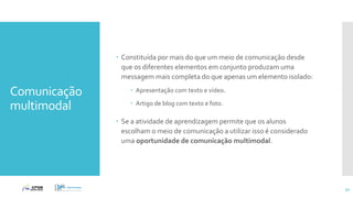 Comunicação
multimodal
 Constituída por mais do que um meio de comunicação desde
que os diferentes elementos em conjunto produzam uma
messagem mais completa do que apenas um elemento isolado:
 Apresentação com texto e vídeo.
 Artigo de blog com texto e foto.
 Se a atividade de aprendizagem permite que os alunos
escolham o meio de comunicação a utilizar isso é considerado
uma oportunidade de comunicação multimodal.
32
 