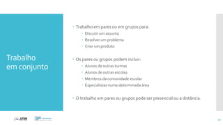 Trabalho
em conjunto
 Trabalho em pares ou em grupos para:
 Discutir um assunto
 Resolver um problema
 Criar um produto
 Os pares ou grupos podem incluir:
 Alunos de outras turmas
 Alunos de outras escolas
 Membros da comunidade escolar
 Especialistas numa determinada área
 O trabalho em pares ou grupos pode ser presencial ou a distância.
42
 