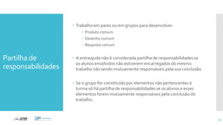 Partilha de
responsabilidades
 Trabalho em pares ou em grupos para desenvolver:
 Produto comum
 Desenho comum
 Resposta comum
 A entreajuda não é considerada partilha de responsabilidades se
os alunos envolvidos não estiverem encarregados do mesmo
trabalho não sendo mutuamente responsáveis pela sua conclusão.
 Se o grupo for constituído por elementos não pertencentes à
turma só há partilha de responsabilidades se os alunos e esses
elementos forem mutuamente responsáveis pela conclusão do
trabalho.
43
 