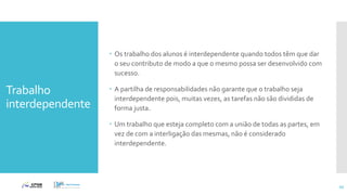 Trabalho
interdependente
 Os trabalho dos alunos é interdependente quando todos têm que dar
o seu contributo de modo a que o mesmo possa ser desenvolvido com
sucesso.
 A partilha de responsabilidades não garante que o trabalho seja
interdependente pois, muitas vezes, as tarefas não são divididas de
forma justa.
 Um trabalho que esteja completo com a união de todas as partes, em
vez de com a interligação das mesmas, não é considerado
interdependente.
45
 