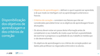 Disponibilização
dos objetivos de
aprendizagem e
dos critérios de
correção
 Objetivos de aprendizagem – definem o que é suposto ser aprendido
e de que modo se interligam com as aprendizagens anteriores e
futuras.
 Critérios de correção – consistem nos fatores que irão ser
considerados para determinar se os objetivos de aprendizagem foram
alcançados.
 Os alunos devem estar em posse desta informação antes de
completarem o seu trabalho de modo a que tenham a possibilidade
de examinar o progresso e a qualidade do seu trabalho à medida que
o vão desenvolvendo.
 Os objetivos de aprendizagem e os critérios de correção podem ser
dados pelo professor ou negociados entre este e os alunos.
54
 