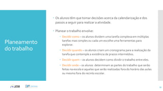 Planeamento
do trabalho
 Os alunos têm que tomar decisões acerca da calendarização e dos
passos a seguir para realizar a atividade.
 Planear o trabalho envolve:
 Decidir como – os alunos dividem uma tarefa complexa em múltiplas
tarefas mais simples ou cada um escolhe uma ferramentas para
explorar.
 Decidir quando – os alunos criam um cronograma para a realização da
tarefa que contemple a existência de prazos intermédios.
 Decidir quem – os alunos decidem como dividir o trabalho entre eles.
 Decidir onde – os alunos determinam as partes do trabalho que serão
feitas na escola e aquelas que serão realizadas fora do horário das aulas
ou mesmo fora do recinto escolar.
55
 