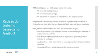 Revisão do
trabalho
baseada no
feedback
 O trabalho pode ser melhorado tendo em conta:
 Os comentários do professor
 Os comentários dos colegas
 Os resultados do processo de autorreflexão dos próprios alunos
 O feedback é essencial para que os alunos superem a lacuna entre o
trabalho que está feito e o que é preciso fazer para atingir os objetivos.
 Um feedback efetivo é muito mais do um simples elogio:
 Indica claramente o que está bem e fornecer orientações para melhorar os
aspetos menos positivos.
 Esta diretamente relacionado com os objetivos de aprendizagem e os
critérios de avaliação.
 Ajuda o aluno a estar mais atento ao seu progresso durante a execução da
atividade.
 Conduz à reflexão e ao planeamento dos próximos passos.
56
 