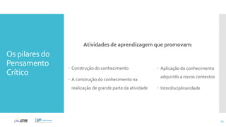 Os pilares do
Pensamento
Crítico
Atividades de aprendizagem que promovam:
 Construção do conhecimento
 A construção do conhecimento na
realização de grande parte da atividade
 Aplicação do conhecimento
adquirido a novos contextos
 Interdisciplinaridade
61
 