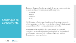 Construção do
conhecimento
 Os alunos vão para além da reprodução do que aprenderam criando
novas perceções em relação ao conteúdo lecionado:
 Interpretar
 Analisar
 Sintetizar
 Avaliar
 Atividades que solicitem a prática de procedimentos previamente
adquiridos ou que contenham um conjunto muito definido de passos
a seguir não envolvem a construção de conhecimento.
 A maior parte das atividades descritas como de pesquisa não
envolvem a construção do conhecimento porque se limitam a pedir
aos alunos que procurem informação e redigam um relatório
descrevendo o que encontraram.
62
 