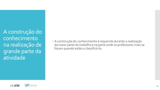 A construção do
conhecimento
na realização de
grande parte da
atividade
 A construção do conhecimento é requerida durante a realização
da maior parte do trabalho e na parte onde os professores mais se
focam quando estão a classificá-lo.
63
 