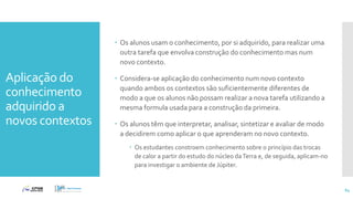 Aplicação do
conhecimento
adquirido a
novos contextos
 Os alunos usam o conhecimento, por si adquirido, para realizar uma
outra tarefa que envolva construção do conhecimento mas num
novo contexto.
 Considera-se aplicação do conhecimento num novo contexto
quando ambos os contextos são suficientemente diferentes de
modo a que os alunos não possam realizar a nova tarefa utilizando a
mesma formula usada para a construção da primeira.
 Os alunos têm que interpretar, analisar, sintetizar e avaliar de modo
a decidirem como aplicar o que aprenderam no novo contexto.
 Os estudantes constroem conhecimento sobre o princípio das trocas
de calor a partir do estudo do núcleo daTerra e, de seguida, aplicam-no
para investigar o ambiente de Júpiter.
64
 