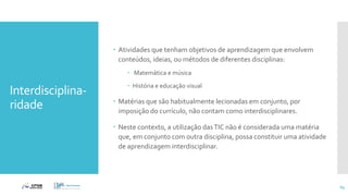 Interdisciplina-
ridade
 Atividades que tenham objetivos de aprendizagem que envolvem
conteúdos, ideias, ou métodos de diferentes disciplinas:
 Matemática e música
 História e educação visual
 Matérias que são habitualmente lecionadas em conjunto, por
imposição do currículo, não contam como interdisciplinares.
 Neste contexto, a utilização dasTIC não é considerada uma matéria
que, em conjunto com outra disciplina, possa constituir uma atividade
de aprendizagem interdisciplinar.
65
 