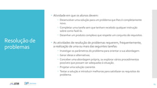Resolução de
problemas
 Atividade em que os alunos devem:
 Desenvolver uma solução para um problema que lhes é completamente
novo.
 Completar uma tarefa sem que tenham recebido qualquer instrução
sobre como fazê-lo.
 Desenhar um produto complexo que respeite um conjunto de requisitos.
 As atividades de resolução de problemas requerem, frequentemente,
a realização de uma ou mais das seguintes tarefas:
 Investigar os parâmetros do problema para orientar a sua abordagem.
 Gerar ideias e alternativas.
 Conceber uma abordagem própria, ou explorar vários procedimentos
possíveis que possam ser adequadas à situação.
 Projetar uma solução coerente.
 Testar a solução e introduzir melhorias para satisfazer os requisitos do
problema.
73
 