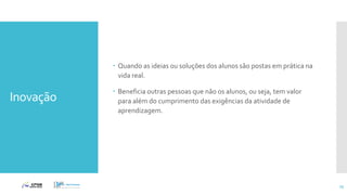 Inovação
 Quando as ideias ou soluções dos alunos são postas em prática na
vida real.
 Beneficia outras pessoas que não os alunos, ou seja, tem valor
para além do cumprimento das exigências da atividade de
aprendizagem.
75
 