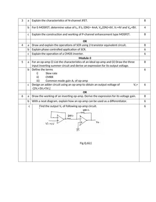 3 a Explain the characteristics of N-channel JFET. 8
b For E-MOSFET, determine value of ID, if ID (ON)= 4mA, Vgs(ON)=6V, VT=4V and Vgs=8V. 4
c Explain the construction and working of P-channel enhancement type MOSFET. 8
OR
4 a Draw and explain the operations of SCR using 2-transistor equivalent circuit. 8
b Explain phase controlled application of SCR. 6
c Explain the operation of a CMOS inverter. 6
Module-3
5 a For an op-amp (i) List the characteristics of an ideal op-amp and (ii) Draw the three
input inverting summer circuit and derive an expression for its output voltage.
8
b Define the terms
i) Slew rate
ii) CMRR
iii) Common mode gain AC of op-amp
6
c Design an adder circuit using an op-amp to obtain an output voltage of Vo=
-[2V1+3V2+5V3]
6
OR
6 a Draw the working of an inverting op-amp. Derive the expression for its voltage gain. 8
b With a neat diagram, explain how an op-amp can be used as a differentiator. 6
c Find the output Vo of following op-amp circuit.
Fig.Q.6(c)
6
 