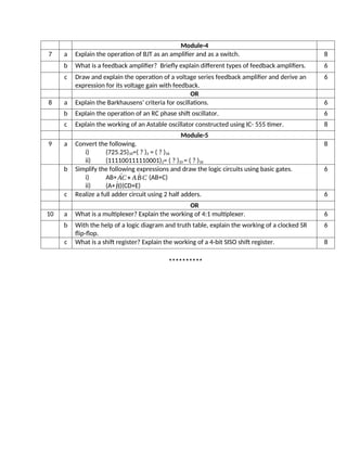 Module-4
7 a Explain the operation of BJT as an amplifier and as a switch. 8
b What is a feedback amplifier? Briefly explain different types of feedback amplifiers. 6
c Draw and explain the operation of a voltage series feedback amplifier and derive an
expression for its voltage gain with feedback.
6
OR
8 a Explain the Barkhausens’ criteria for oscillations. 6
b Explain the operation of an RC phase shift oscillator. 6
c Explain the working of an Astable oscillator constructed using IC- 555 timer. 8
Module-5
9 a Convert the following.
i) (725.25)10=( ? )2 = ( ? )16
ii) (111100111110001)2= ( ? )10 = ( ? )16
8
b Simplify the following expressions and draw the logic circuits using basic gates.
i) AB+ ´AC+ A ´BC (AB+C)
ii) (A+´B)(CD+E)
6
c Realize a full adder circuit using 2 half adders. 6
OR
10 a What is a multiplexer? Explain the working of 4:1 multiplexer. 6
b With the help of a logic diagram and truth table, explain the working of a clocked SR
flip-flop.
6
c What is a shift register? Explain the working of a 4-bit SISO shift register. 8
**********
 