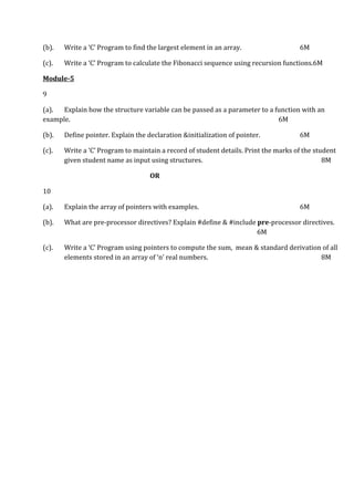 (b). Write a ‘C’ Program to find the largest element in an array. 6M
(c). Write a ‘C’ Program to calculate the Fibonacci sequence using recursion functions.6M
Module-5
9
(a). Explain how the structure variable can be passed as a parameter to a function with an
example. 6M
(b). Define pointer. Explain the declaration &initialization of pointer. 6M
(c). Write a ‘C’ Program to maintain a record of student details. Print the marks of the student
given student name as input using structures. 8M
OR
10
(a). Explain the array of pointers with examples. 6M
(b). What are pre-processor directives? Explain #define & #include pre-processor directives.
6M
(c). Write a ‘C’ Program using pointers to compute the sum, mean & standard derivation of all
elements stored in an array of ‘n’ real numbers. 8M
 