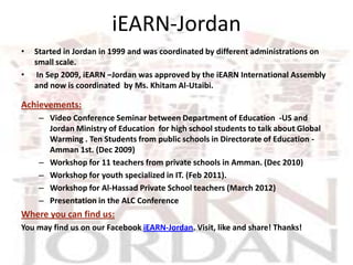 iEARN-Jordan
•   Started in Jordan in 1999 and was coordinated by different administrations on
    small scale.
•    In Sep 2009, iEARN –Jordan was approved by the iEARN International Assembly
    and now is coordinated by Ms. Khitam Al-Utaibi.

Achievements:
     – Video Conference Seminar between Department of Education -US and
       Jordan Ministry of Education for high school students to talk about Global
       Warming . Ten Students from public schools in Directorate of Education -
       Amman 1st. (Dec 2009)
     – Workshop for 11 teachers from private schools in Amman. (Dec 2010)
     – Workshop for youth specialized in IT. (Feb 2011).
     – Workshop for Al-Hassad Private School teachers (March 2012)
     – Presentation in the ALC Conference
Where you can find us:
You may find us on our Facebook iEARN-Jordan. Visit, like and share! Thanks!
 