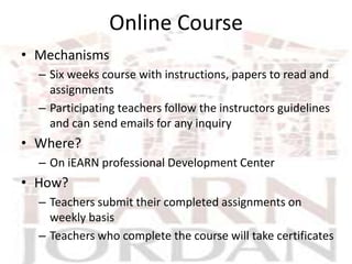 Online Course
• Mechanisms
  – Six weeks course with instructions, papers to read and
    assignments
  – Participating teachers follow the instructors guidelines
    and can send emails for any inquiry
• Where?
  – On iEARN professional Development Center
• How?
  – Teachers submit their completed assignments on
    weekly basis
  – Teachers who complete the course will take certificates
 