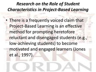 Research on the Role of Student
Characteristics in Project-Based Learning

• There is a frequently voiced claim that
  Project-Based Learning is an effective
  method for prompting heretofore
  reluctant and disengaged students (e.g.,
  low-achieving students) to become
  motivated and engaged learners (Jones
  et al., 1997).
 