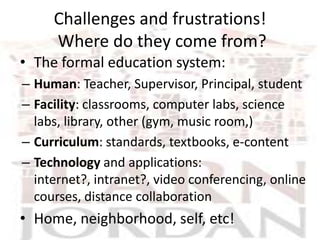 Challenges and frustrations!
     Where do they come from?
• The formal education system:
– Human: Teacher, Supervisor, Principal, student
– Facility: classrooms, computer labs, science
  labs, library, other (gym, music room,)
– Curriculum: standards, textbooks, e-content
– Technology and applications:
  internet?, intranet?, video conferencing, online
  courses, distance collaboration
• Home, neighborhood, self, etc!
 