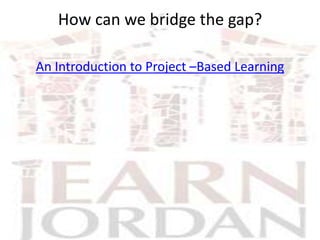 How can we bridge the gap?

An Introduction to Project –Based Learning
 