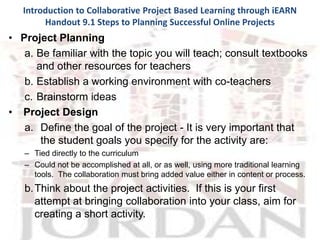 Introduction to Collaborative Project Based Learning through iEARN
        Handout 9.1 Steps to Planning Successful Online Projects
• Project Planning
   a. Be familiar with the topic you will teach; consult textbooks
      and other resources for teachers
   b. Establish a working environment with co-teachers
   c. Brainstorm ideas
• Project Design
   a. Define the goal of the project - It is very important that
       the student goals you specify for the activity are:
   – Tied directly to the curriculum
   – Could not be accomplished at all, or as well, using more traditional learning
     tools. The collaboration must bring added value either in content or process.
   b. Think about the project activities. If this is your first
      attempt at bringing collaboration into your class, aim for
      creating a short activity.
 