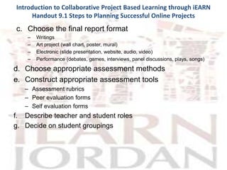Introduction to Collaborative Project Based Learning through iEARN
     Handout 9.1 Steps to Planning Successful Online Projects
c. Choose the final report format
    –   Writings
    –   Art project (wall chart, poster, mural)
    –   Electronic (slide presentation, website, audio, video)
    –   Performance (debates, games, interviews, panel discussions, plays, songs)

d. Choose appropriate assessment methods
e. Construct appropriate assessment tools
   – Assessment rubrics
   – Peer evaluation forms
   – Self evaluation forms
f. Describe teacher and student roles
g. Decide on student groupings
 