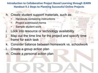Introduction to Collaborative Project Based Learning through iEARN
     Handout 9.1 Steps to Planning Successful Online Projects

h. Create student support materials, such as:
   •   Handouts containing instructions
   •   Project submission forms
   •   Sample student work
i. Look into resource or technology availability
j. Map out the time line for the project and specify time
   frame for each task
k. Consider balance between homework vs. schoolwork
l. Create a group action plan
m. Create a personal action plan
 