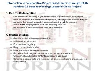 Introduction to Collaborative Project Based Learning through iEARN
     Handout 9.1 Steps to Planning Successful Online Projects

3. Call for Collaboration
   –   Find teachers who are willing to get their students to participate in your project
   – Write an invitation that describes who you are, where you are located, why you
     are doing this project (as part of your curriculum), what the project is
     about, when the project will start and how long it will last.
   – Be prepared to answer inquiries from other teachers.


4. Implementation
   – Start the project with an opening activity
   – Initiate communications
   – Communicate regularly
   – Keep communications alive
   – Have students write progress reports
   – End with a final, tangible product such as a report, a video, a list of
     “winners”, shared results, content analysis or a web page.
   – Schedule a closure date and make sure all class contributions are received in a
     timely fashion.
 