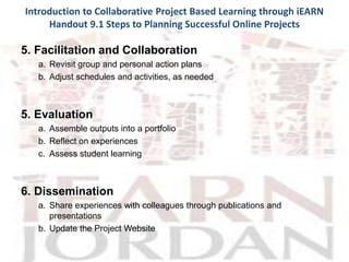 Introduction to Collaborative Project Based Learning through iEARN
     Handout 9.1 Steps to Planning Successful Online Projects

5. Facilitation and Collaboration
   a. Revisit group and personal action plans
   b. Adjust schedules and activities, as needed



5. Evaluation
   a. Assemble outputs into a portfolio
   b. Reflect on experiences
   c. Assess student learning



6. Dissemination
   a. Share experiences with colleagues through publications and
      presentations
   b. Update the Project Website
 