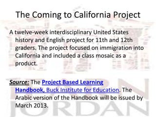 The Coming to California Project
A twelve-week interdisciplinary United States
  history and English project for 11th and 12th
  graders. The project focused on immigration into
  California and included a class mosaic as a
  product.

Source: The Project Based Learning
  Handbook, Buck Institute for Education. The
  Arabic version of the Handbook will be issued by
  March 2013.
 